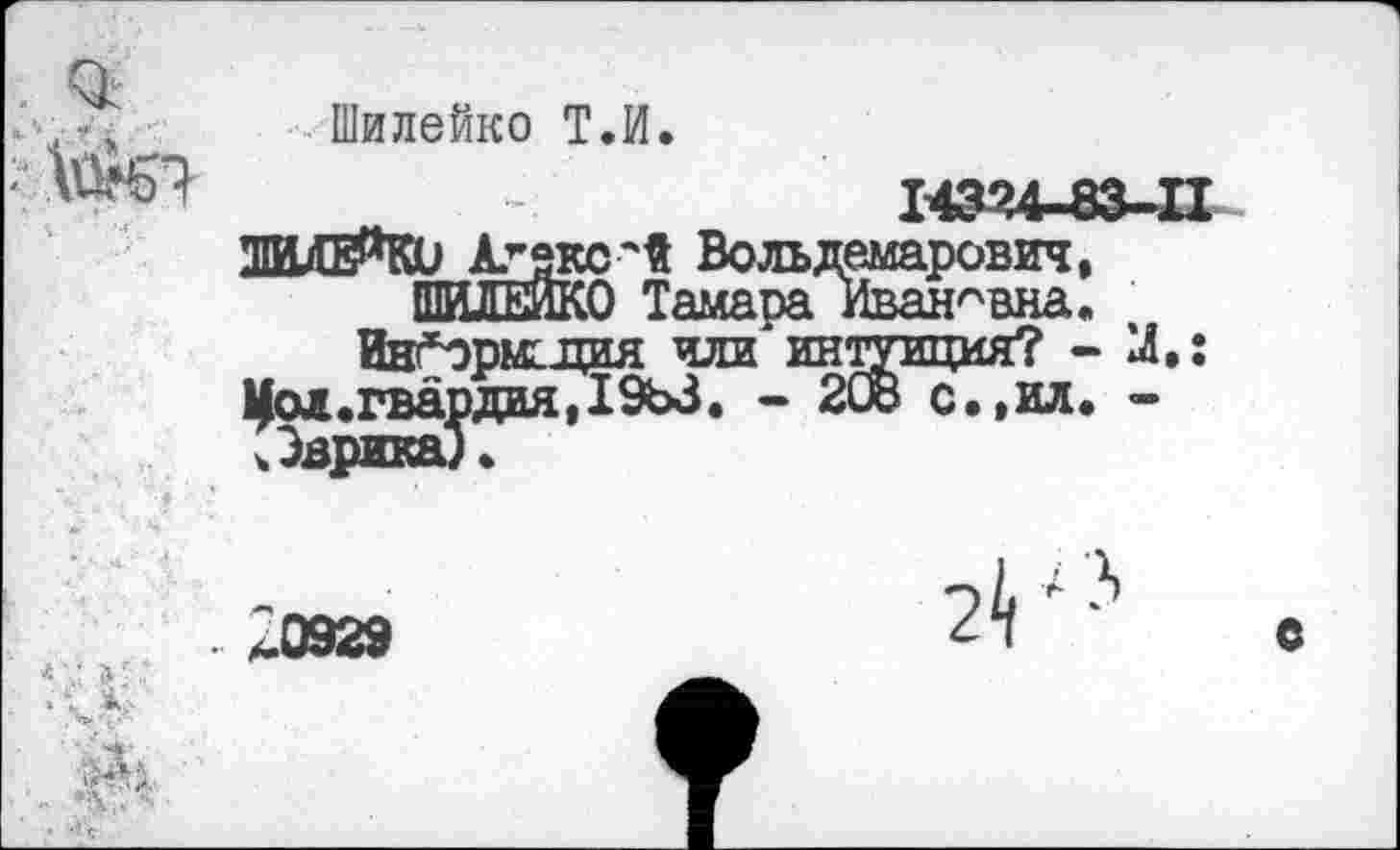 ﻿.	„ Шилейко Т.И.
-	143’4-83-П
ШИДЕЯКО Аг5?°лй Вольдемарович, ШИЛЕЙКО Тамара Ивановна.
Ив’Ърмсдия или интуиция? - X: Цол.гвардия,1963. - 2СВ с.,ил. -.Эврика).

£0929
2^ ; 3